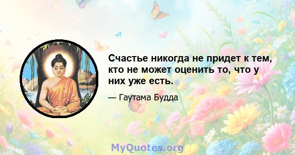 Счастье никогда не придет к тем, кто не может оценить то, что у них уже есть.