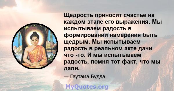 Щедрость приносит счастье на каждом этапе его выражения. Мы испытываем радость в формировании намерения быть щедрым. Мы испытываем радость в реальном акте дачи что -то. И мы испытываем радость, помня тот факт, что мы