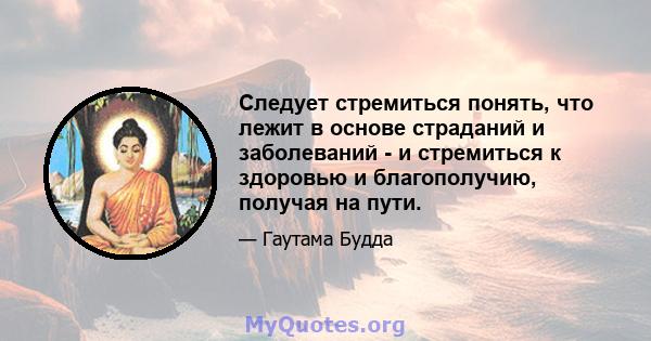 Следует стремиться понять, что лежит в основе страданий и заболеваний - и стремиться к здоровью и благополучию, получая на пути.