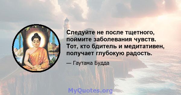 Следуйте не после тщетного, поймите заболевания чувств. Тот, кто бдитель и медитативен, получает глубокую радость.