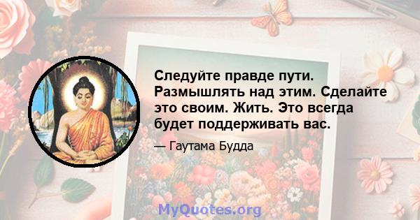 Следуйте правде пути. Размышлять над этим. Сделайте это своим. Жить. Это всегда будет поддерживать вас.