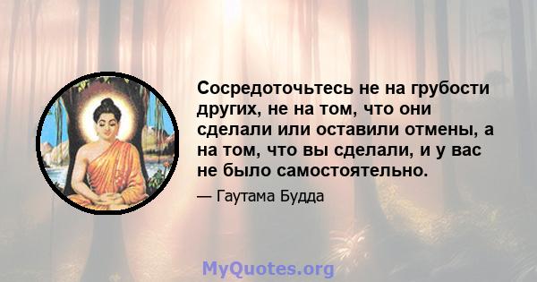 Сосредоточьтесь не на грубости других, не на том, что они сделали или оставили отмены, а на том, что вы сделали, и у вас не было самостоятельно.