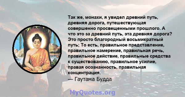 Так же, монахи, я увидел древний путь, древняя дорога, путешествующая совершенно просвещенными прошлого. А что это за древний путь, эта древняя дорога? Это просто благородный восьмикратный путь; То есть, правильное