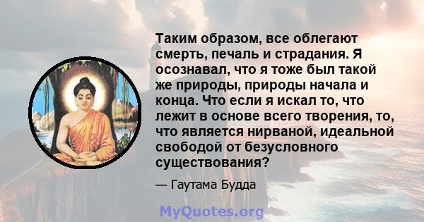 Таким образом, все облегают смерть, печаль и страдания. Я осознавал, что я тоже был такой же природы, природы начала и конца. Что если я искал то, что лежит в основе всего творения, то, что является нирваной, идеальной