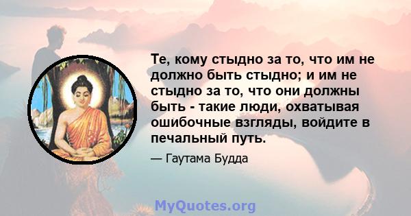 Те, кому стыдно за то, что им не должно быть стыдно; и им не стыдно за то, что они должны быть - такие люди, охватывая ошибочные взгляды, войдите в печальный путь.