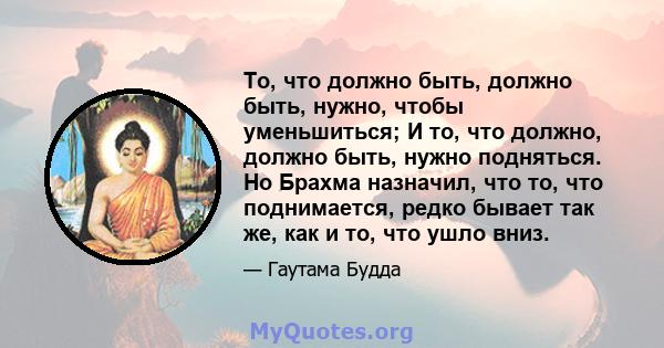 То, что должно быть, должно быть, нужно, чтобы уменьшиться; И то, что должно, должно быть, нужно подняться. Но Брахма назначил, что то, что поднимается, редко бывает так же, как и то, что ушло вниз.