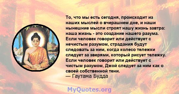 То, что мы есть сегодня, происходит из наших мыслей о вчерашнем дне, и наши нынешние мысли строят нашу жизнь завтра: наша жизнь - это создание нашего разума. Если человек говорит или действует с нечистым разумом,