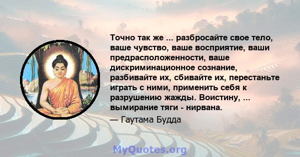 Точно так же ... разбросайте свое тело, ваше чувство, ваше восприятие, ваши предрасположенности, ваше дискриминационное сознание, разбивайте их, сбивайте их, перестаньте играть с ними, применить себя к разрушению жажды. 