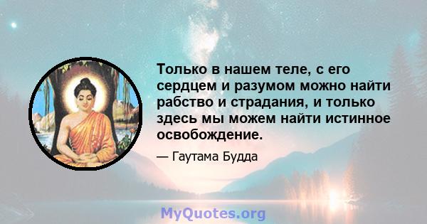 Только в нашем теле, с его сердцем и разумом можно найти рабство и страдания, и только здесь мы можем найти истинное освобождение.