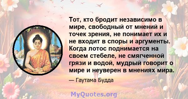 Тот, кто бродит независимо в мире, свободный от мнений и точек зрения, не понимает их и не входит в споры и аргументы. Когда лотос поднимается на своем стебеле, не смягченной грязи и водой, мудрый говорит о мире и