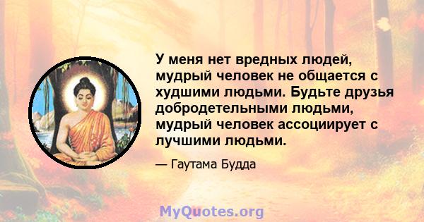 У меня нет вредных людей, мудрый человек не общается с худшими людьми. Будьте друзья добродетельными людьми, мудрый человек ассоциирует с лучшими людьми.