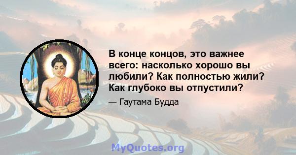 В конце концов, это важнее всего: насколько хорошо вы любили? Как полностью жили? Как глубоко вы отпустили?