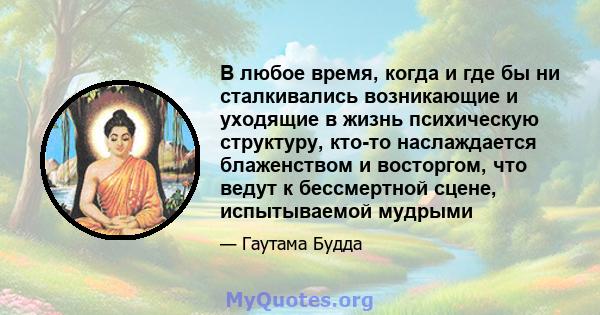 В любое время, когда и где бы ни сталкивались возникающие и уходящие в жизнь психическую структуру, кто-то наслаждается блаженством и восторгом, что ведут к бессмертной сцене, испытываемой мудрыми