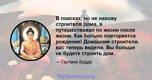 В поисках, но не нахожу строителя дома, я путешествовал по жизни после жизни. Как больно повторяется рождение! Домашние строители, вас теперь видели. Вы больше не будете строить дом.