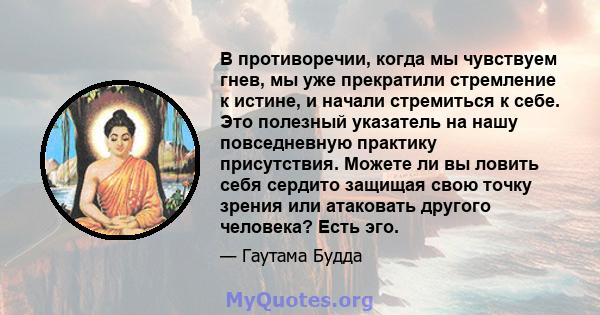 В противоречии, когда мы чувствуем гнев, мы уже прекратили стремление к истине, и начали стремиться к себе. Это полезный указатель на нашу повседневную практику присутствия. Можете ли вы ловить себя сердито защищая свою 