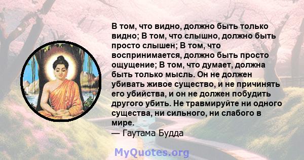 В том, что видно, должно быть только видно; В том, что слышно, должно быть просто слышен; В том, что воспринимается, должно быть просто ощущение; В том, что думает, должна быть только мысль. Он не должен убивать живое