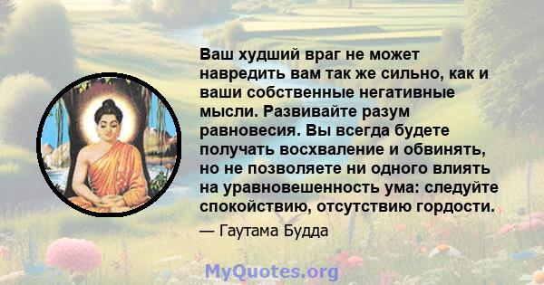 Ваш худший враг не может навредить вам так же сильно, как и ваши собственные негативные мысли. Развивайте разум равновесия. Вы всегда будете получать восхваление и обвинять, но не позволяете ни одного влиять на