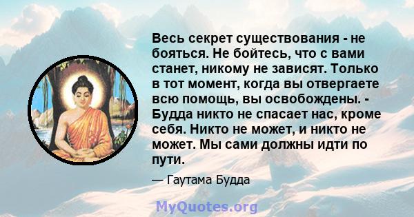 Весь секрет существования - не бояться. Не бойтесь, что с вами станет, никому не зависят. Только в тот момент, когда вы отвергаете всю помощь, вы освобождены. - Будда никто не спасает нас, кроме себя. Никто не может, и