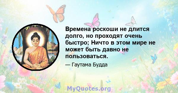 Времена роскоши не длится долго, но проходят очень быстро; Ничто в этом мире не может быть давно не пользоваться.