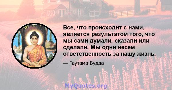 Все, что происходит с нами, является результатом того, что мы сами думали, сказали или сделали. Мы одни несем ответственность за нашу жизнь.