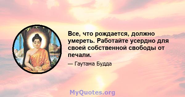 Все, что рождается, должно умереть. Работайте усердно для своей собственной свободы от печали.