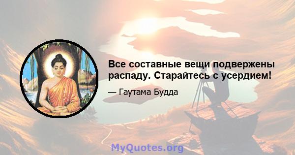 Все составные вещи подвержены распаду. Старайтесь с усердием!