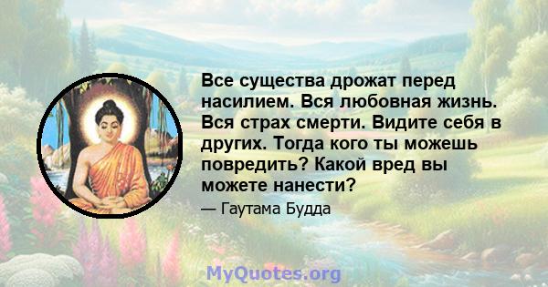 Все существа дрожат перед насилием. Вся любовная жизнь. Вся страх смерти. Видите себя в других. Тогда кого ты можешь повредить? Какой вред вы можете нанести?