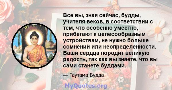 Все вы, зная сейчас, будды, учителя веков, в соответствии с тем, что особенно уместно, прибегают к целесообразным устройствам, не нужно больше сомнений или неопределенности. Ваши сердца породит великую радость, так как