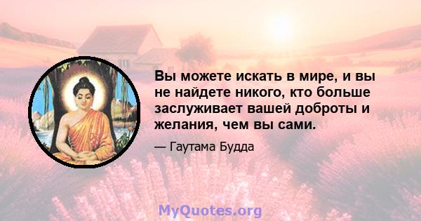 Вы можете искать в мире, и вы не найдете никого, кто больше заслуживает вашей доброты и желания, чем вы сами.