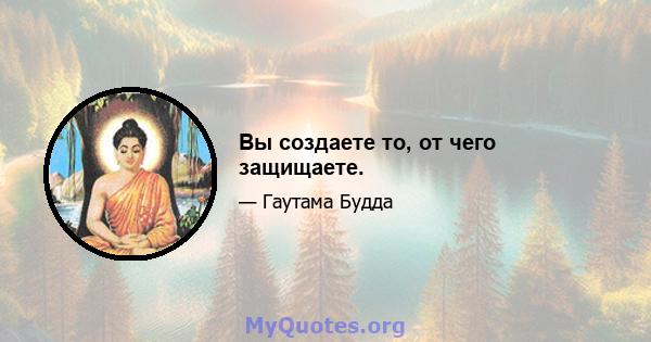 Вы создаете то, от чего защищаете.