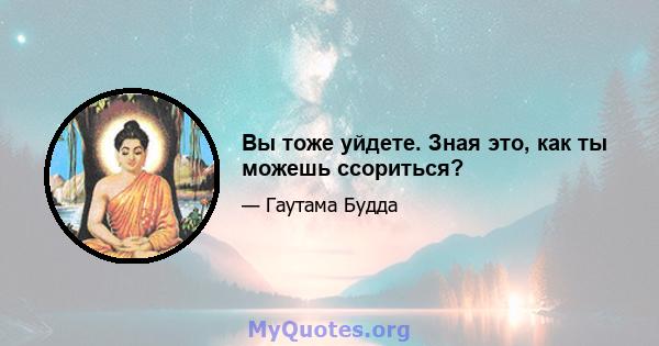 Вы тоже уйдете. Зная это, как ты можешь ссориться?