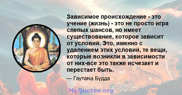 Зависимое происхождение - это учение (жизнь) - это не просто игра слепых шансов, но имеет существование, которое зависит от условий. Это, именно с удалением этих условий, те вещи, которые возникли в зависимости от