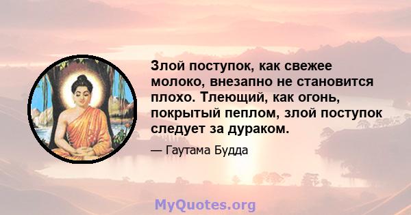 Злой поступок, как свежее молоко, внезапно не становится плохо. Тлеющий, как огонь, покрытый пеплом, злой поступок следует за дураком.