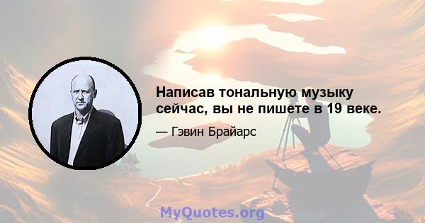 Написав тональную музыку сейчас, вы не пишете в 19 веке.