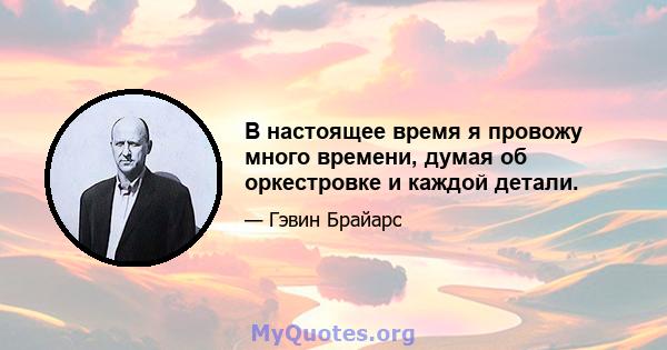 В настоящее время я провожу много времени, думая об оркестровке и каждой детали.