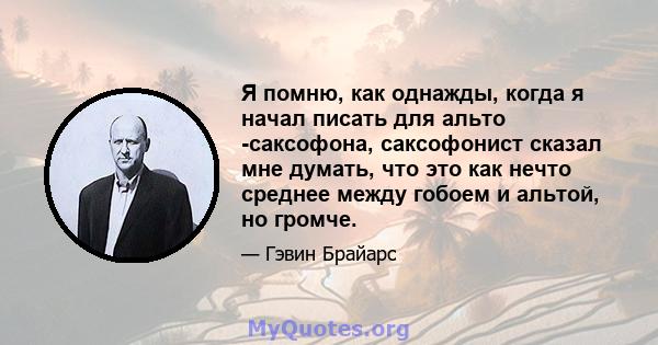 Я помню, как однажды, когда я начал писать для альто -саксофона, саксофонист сказал мне думать, что это как нечто среднее между гобоем и альтой, но громче.