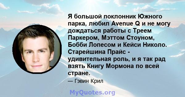 Я большой поклонник Южного парка, любил Avenue Q и не могу дождаться работы с Треем Паркером, Мэттом Стоуном, Бобби Лопесом и Кейси Николо. Старейшина Прайс - удивительная роль, и я так рад взять Книгу Мормона по всей