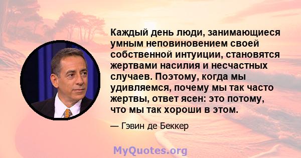 Каждый день люди, занимающиеся умным неповиновением своей собственной интуиции, становятся жертвами насилия и несчастных случаев. Поэтому, когда мы удивляемся, почему мы так часто жертвы, ответ ясен: это потому, что мы