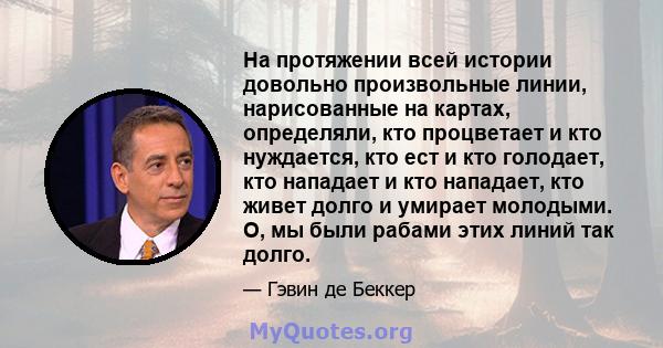 На протяжении всей истории довольно произвольные линии, нарисованные на картах, определяли, кто процветает и кто нуждается, кто ест и кто голодает, кто нападает и кто нападает, кто живет долго и умирает молодыми. О, мы