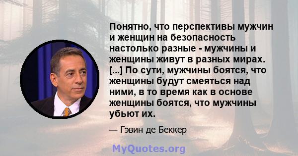 Понятно, что перспективы мужчин и женщин на безопасность настолько разные - мужчины и женщины живут в разных мирах. [...] По сути, мужчины боятся, что женщины будут смеяться над ними, в то время как в основе женщины