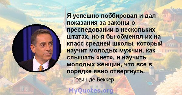 Я успешно лоббировал и дал показания за законы о преследовании в нескольких штатах, но я бы обменял их на класс средней школы, который научит молодых мужчин, как слышать «нет», и научить молодых женщин, что все в