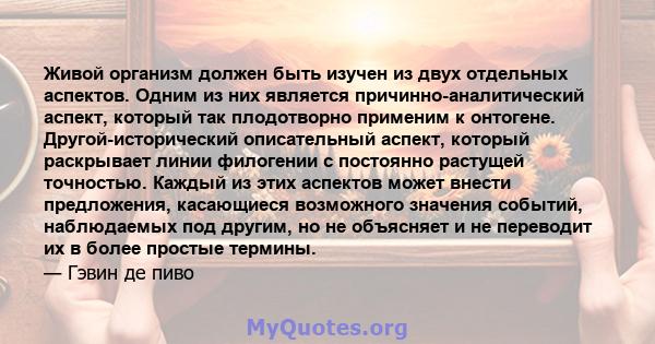 Живой организм должен быть изучен из двух отдельных аспектов. Одним из них является причинно-аналитический аспект, который так плодотворно применим к онтогене. Другой-исторический описательный аспект, который раскрывает 