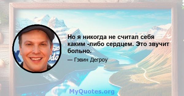 Но я никогда не считал себя каким -либо сердцем. Это звучит больно.