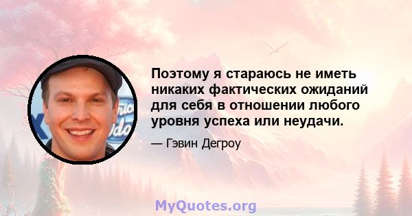 Поэтому я стараюсь не иметь никаких фактических ожиданий для себя в отношении любого уровня успеха или неудачи.