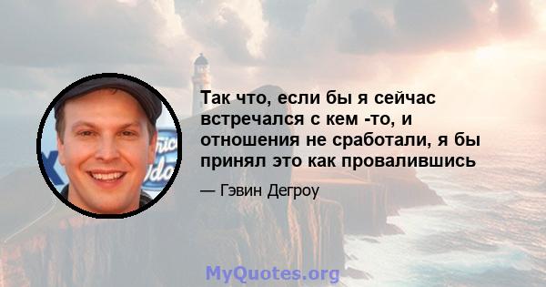 Так что, если бы я сейчас встречался с кем -то, и отношения не сработали, я бы принял это как провалившись