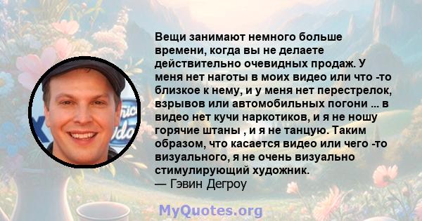 Вещи занимают немного больше времени, когда вы не делаете действительно очевидных продаж. У меня нет наготы в моих видео или что -то близкое к нему, и у меня нет перестрелок, взрывов или автомобильных погони ... в видео 