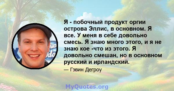 Я - побочный продукт оргии острова Эллис, в основном. Я все. У меня в себе довольно смесь. Я знаю много этого, и я не знаю кое -что из этого. Я довольно смешан, но в основном русский и ирландский.