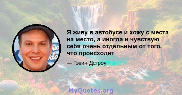 Я живу в автобусе и хожу с места на место, а иногда и чувствую себя очень отдельным от того, что происходит