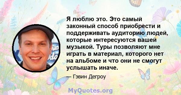 Я люблю это. Это самый законный способ приобрести и поддерживать аудиторию людей, которые интересуются вашей музыкой. Туры позволяют мне играть в материал, которого нет на альбоме и что они не смогут услышать иначе.