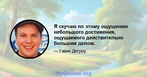 Я скучаю по этому ощущению небольшого достижения, ощущаемого действительно большим делом.